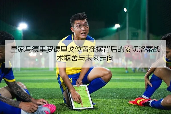 皇家马德里罗德里戈位置摇摆背后的安切洛蒂战术取舍与未来走向