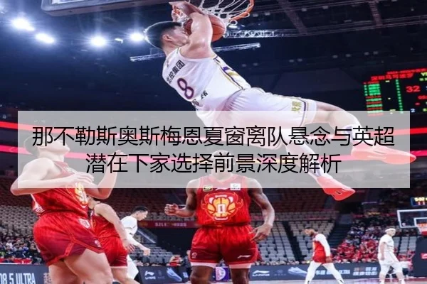 那不勒斯奥斯梅恩夏窗离队悬念与英超潜在下家选择前景深度解析